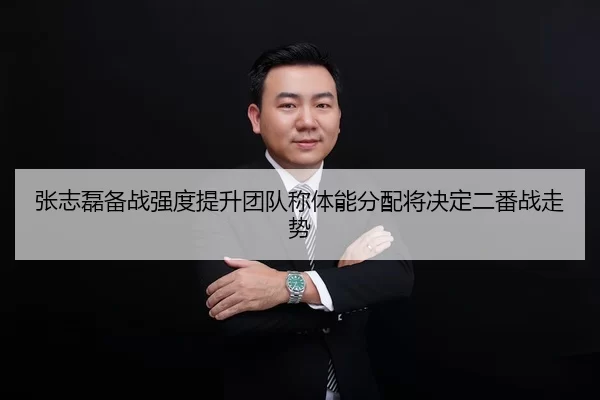 张志磊备战强度提升团队称体能分配将决定二番战走势