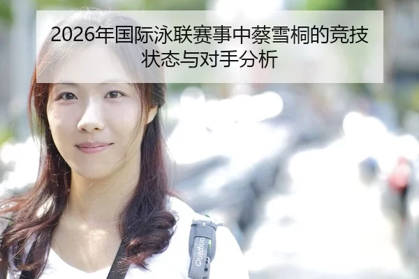 2026年国际泳联赛事中蔡雪桐的竞技状态与对手分析