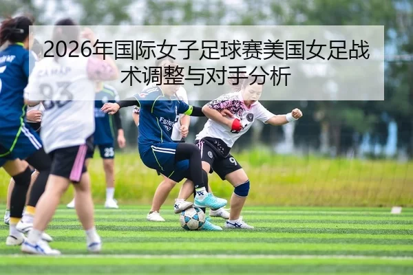 2026年国际女子足球赛美国女足战术调整与对手分析