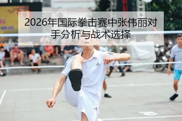 2026年国际拳击赛中张伟丽对手分析与战术选择