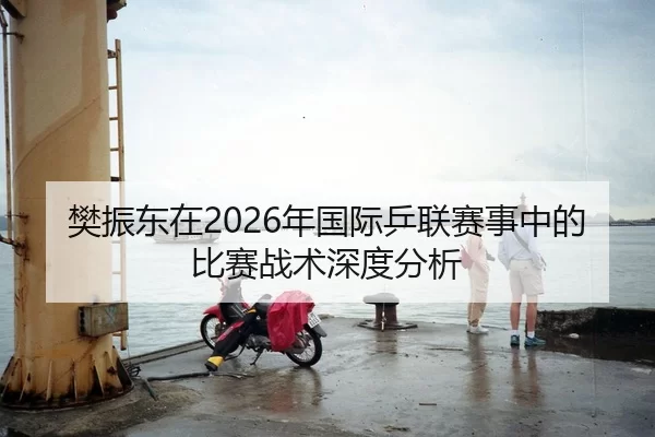 樊振东在2026年国际乒联赛事中的比赛战术深度分析