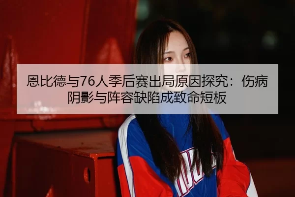 恩比德与76人季后赛出局原因探究：伤病阴影与阵容缺陷成致命短板