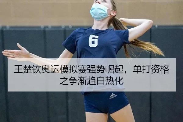 王楚钦奥运模拟赛强势崛起，单打资格之争渐趋白热化
