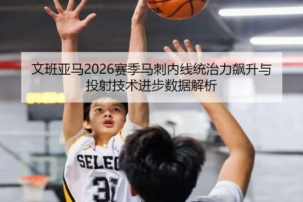 文班亚马2026赛季马刺内线统治力飙升与投射技术进步数据解析